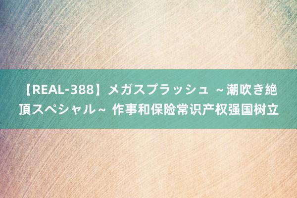 【REAL-388】メガスプラッシュ ～潮吹き絶頂スペシャル～ 作事和保险常识产权强国树立