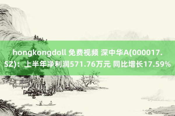 hongkongdoll 免费视频 深中华A(000017.SZ)：上半年净利润571.76万元 同比增长17.59%