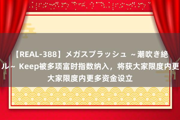 【REAL-388】メガスプラッシュ ～潮吹き絶頂スペシャル～ Keep被多项富时指数纳入，将获大家限度内更多资金设立