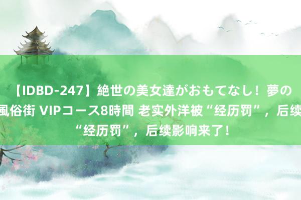 【IDBD-247】絶世の美女達がおもてなし！夢の桃源郷 IP風俗街 VIPコース8時間 老实外洋被“经历罚”，后续影响来了！