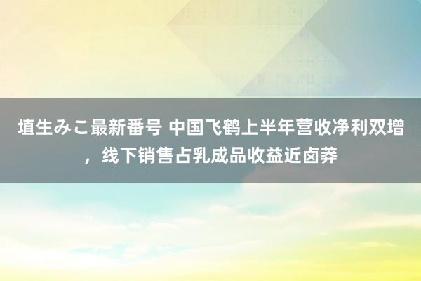 埴生みこ最新番号 中国飞鹤上半年营收净利双增，线下销售占乳成品收益近卤莽