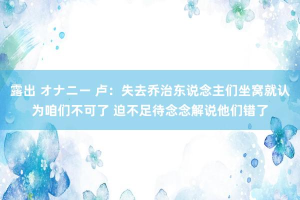 露出 オナニー 卢：失去乔治东说念主们坐窝就认为咱们不可了 迫不足待念念解说他们错了