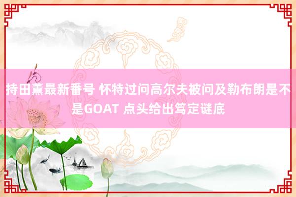 持田薫最新番号 怀特过问高尔夫被问及勒布朗是不是GOAT 点头给出笃定谜底