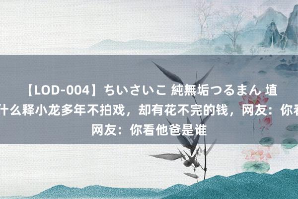 【LOD-004】ちいさいこ 純無垢つるまん 埴生みこ 为什么释小龙多年不拍戏，却有花不完的钱，网友：你看他爸是谁