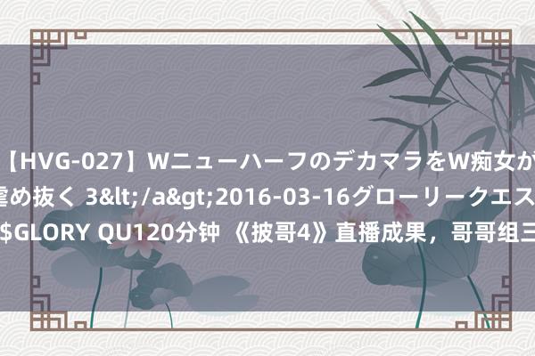 【HVG-027】WニューハーフのデカマラをW痴女が焦らし寸止めで虐め抜く 3</a>2016-03-16グローリークエスト&$GLORY QU120分钟 《披哥4》直播成果，哥哥组三败一胜王铮亮、李克勤失败，雅生效