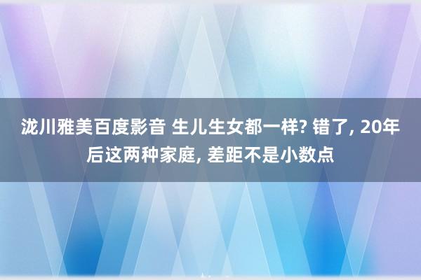 泷川雅美百度影音 生儿生女都一样? 错了， 20年后这两种家庭， 差距不是小数点