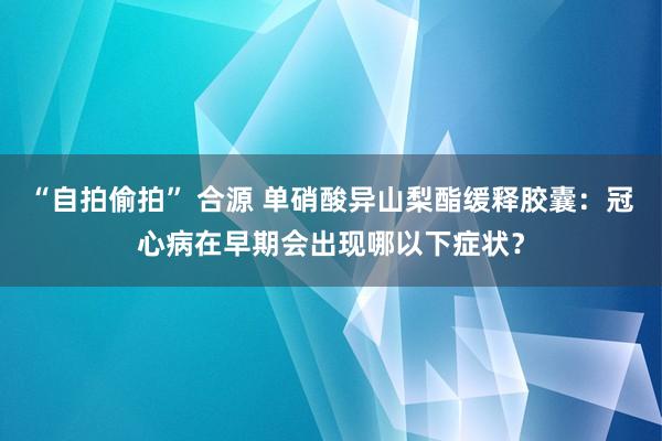 “自拍偷拍” 合源 单硝酸异山梨酯缓释胶囊：冠心病在早期会出现哪以下症状？