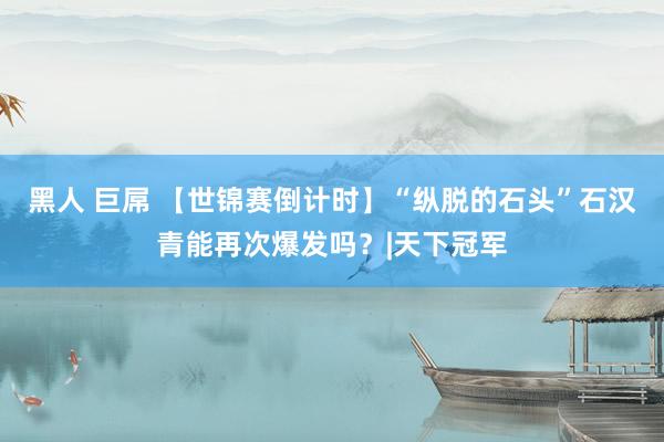 黑人 巨屌 【世锦赛倒计时】“纵脱的石头”石汉青能再次爆发吗？|天下冠军