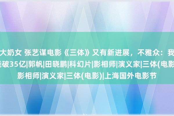 大奶女 张艺谋电影《三体》又有新进展，不雅众：我想说，这片票房能破35亿|郭帆|田晓鹏|科幻片|影相师|演义家|三体(电影)|上海国外电影节