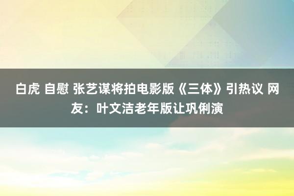 白虎 自慰 张艺谋将拍电影版《三体》引热议 网友：叶文洁老年版让巩俐演