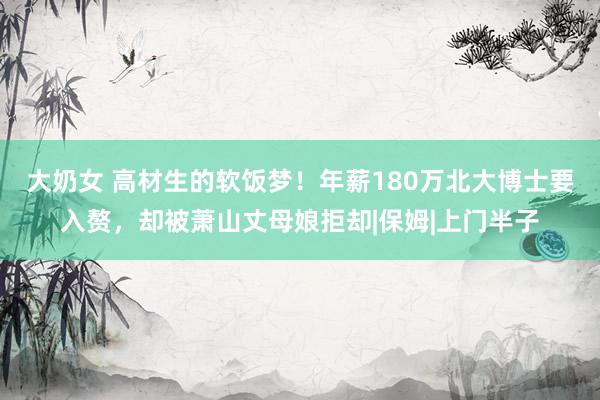 大奶女 高材生的软饭梦！年薪180万北大博士要入赘，却被萧山丈母娘拒却|保姆|上门半子