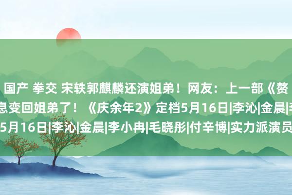 国产 拳交 宋轶郭麒麟还演姐弟！网友：上一部《赘婿》刚变情侣，又瞬息变回姐弟了！《庆余年2》定档5月16日|李沁|金晨|李小冉|毛晓彤|付辛博|实力派演员