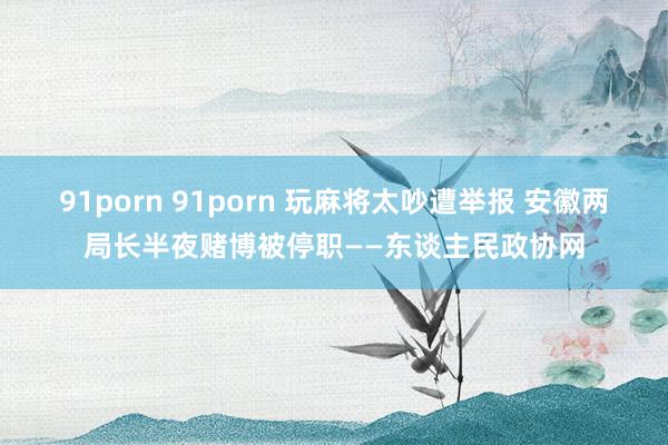 91porn 91porn 玩麻将太吵遭举报 安徽两局长半夜赌博被停职——东谈主民政协网