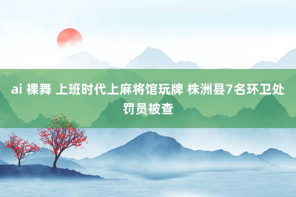 ai 裸舞 上班时代上麻将馆玩牌 株洲县7名环卫处罚员被查