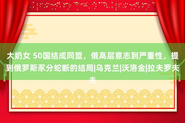 大奶女 50国结成同盟，俄高层意志到严重性，提到俄罗斯豕分蛇断的结局|乌克兰|沃洛金|拉夫罗夫