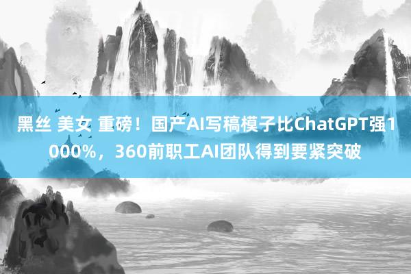 黑丝 美女 重磅！国产AI写稿模子比ChatGPT强1000%，360前职工AI团队得到要紧突破