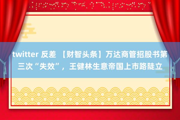 twitter 反差 【财智头条】万达商管招股书第三次“失效”，王健林生意帝国上市路陡立