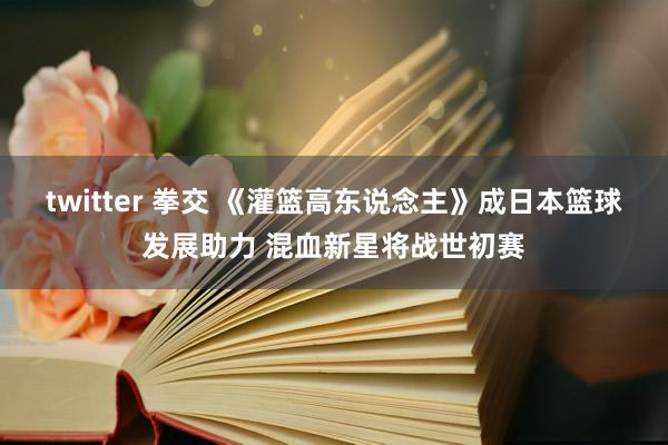 twitter 拳交 《灌篮高东说念主》成日本篮球发展助力 混血新星将战世初赛