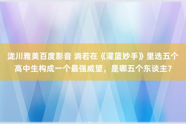 泷川雅美百度影音 淌若在《灌篮妙手》里选五个高中生构成一个最强威望，是哪五个东谈主？