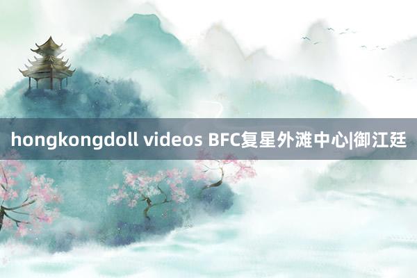 hongkongdoll videos BFC复星外滩中心|御江廷