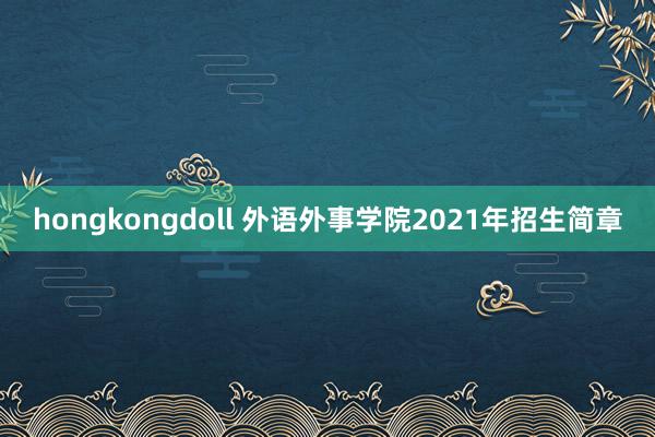 hongkongdoll 外语外事学院2021年招生简章