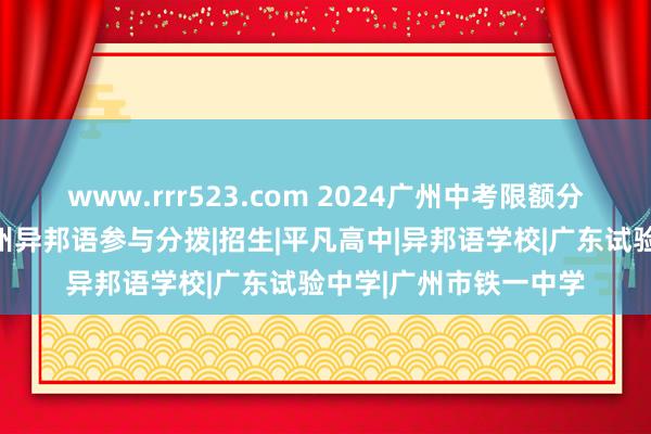 www.rrr523.com 2024广州中考限额分拨摇号后果出炉，广州异邦语参与分拨|招生|平凡高中|异邦语学校|广东试验中学|广州市铁一中学