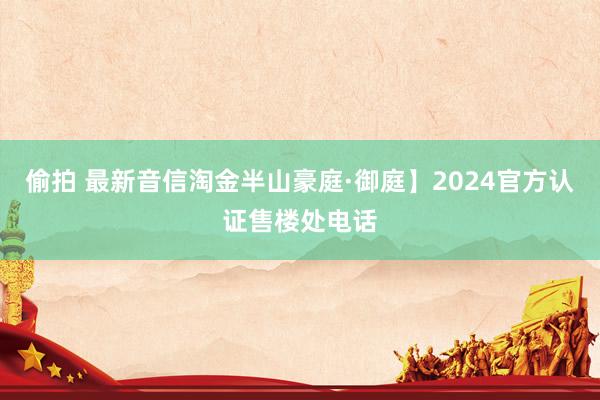 偷拍 最新音信淘金半山豪庭·御庭】2024官方认证售楼处电话