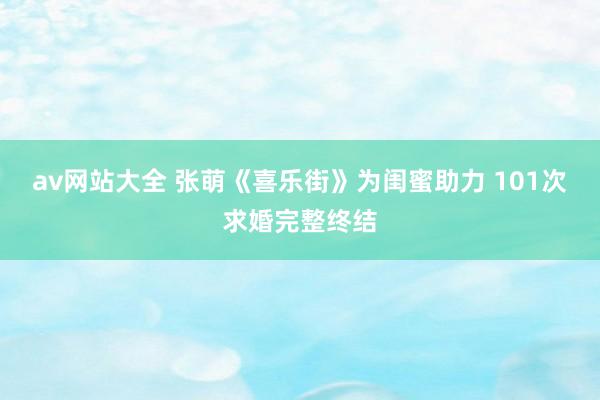 av网站大全 张萌《喜乐街》为闺蜜助力 101次求婚完整终结