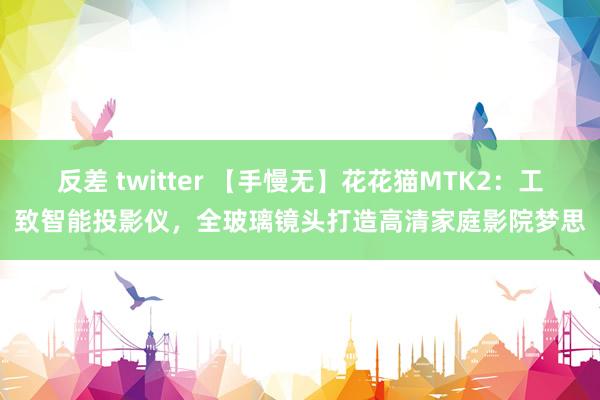 反差 twitter 【手慢无】花花猫MTK2：工致智能投影仪，全玻璃镜头打造高清家庭影院梦思