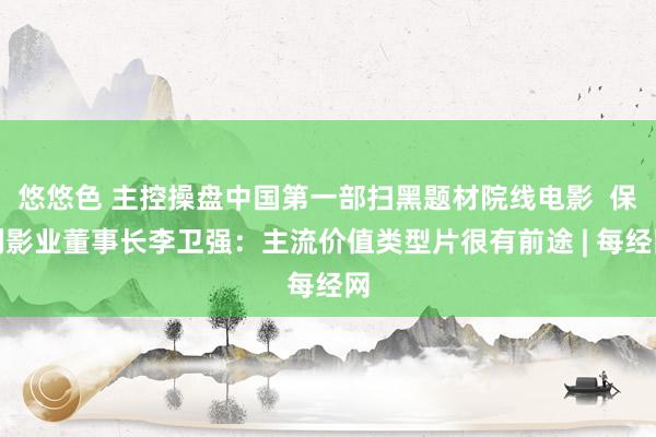 悠悠色 主控操盘中国第一部扫黑题材院线电影  保利影业董事长李卫强：主流价值类型片很有前途 | 每经网