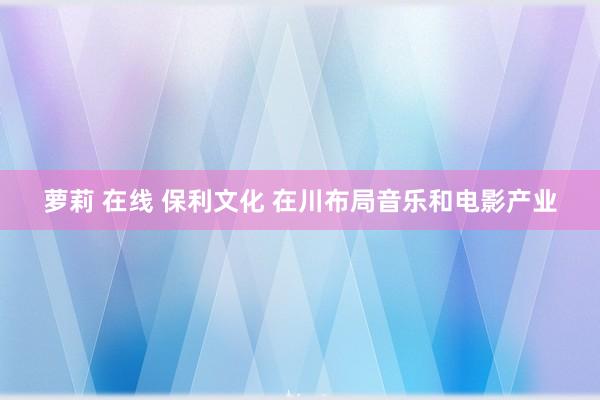 萝莉 在线 保利文化 在川布局音乐和电影产业