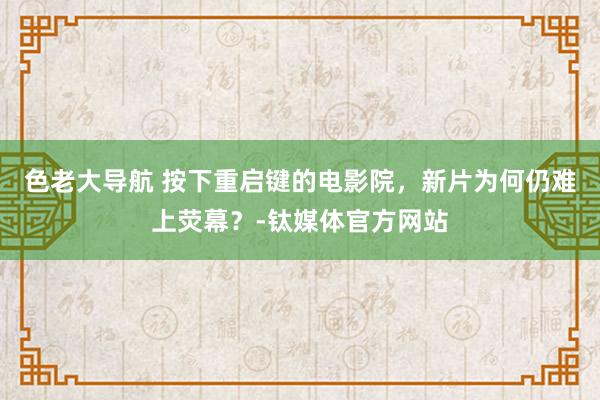 色老大导航 按下重启键的电影院，新片为何仍难上荧幕？-钛媒体官方网站