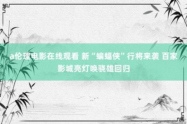 a伦理电影在线观看 新“蝙蝠侠”行将来袭 百家影城亮灯唤骁雄回归