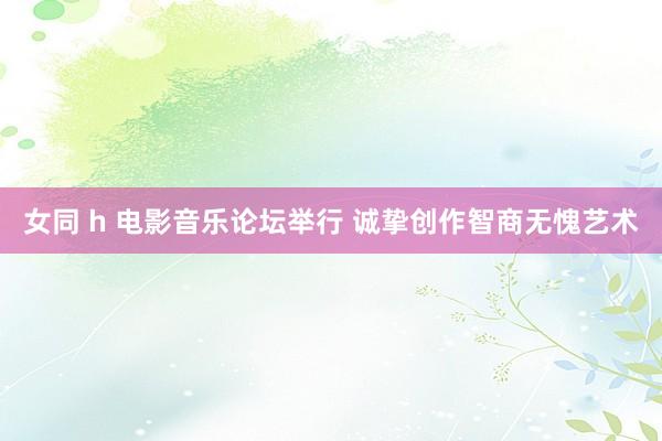 女同 h 电影音乐论坛举行 诚挚创作智商无愧艺术