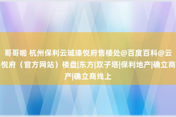 哥哥啪 杭州保利云珹瑧悦府售楼处@百度百科@云珹瑧悦府（官方网站）楼盘|东方|双子塔|保利地产|确立商线上