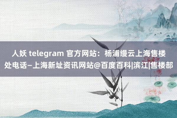 人妖 telegram 官方网站：杨浦缦云上海售楼处电话—上海新址资讯网站@百度百科|滨江|售楼部