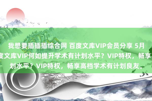 我想要插插插综合网 百度文库VIP会员分享 5月12日更新第5批，百度文库VIP何如提升学术有计划水平？VIP特权，畅享高档学术有计划良友。