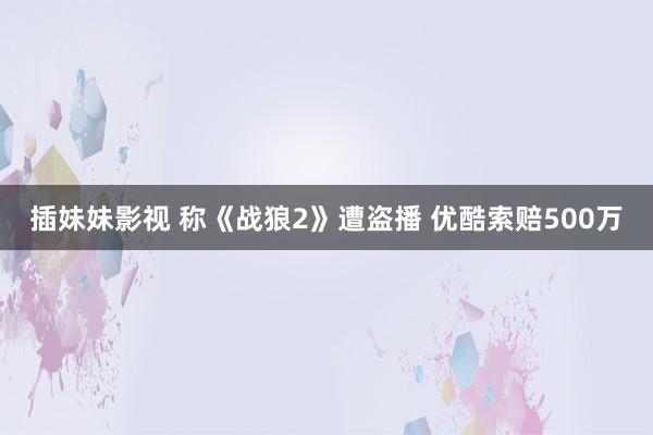 插妹妹影视 称《战狼2》遭盗播 优酷索赔500万