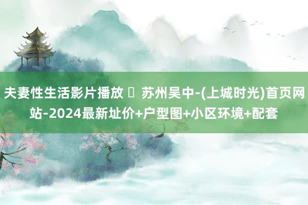 夫妻性生活影片播放 ​苏州吴中-(上城时光)首页网站-2024最新址价+户型图+小区环境+配套