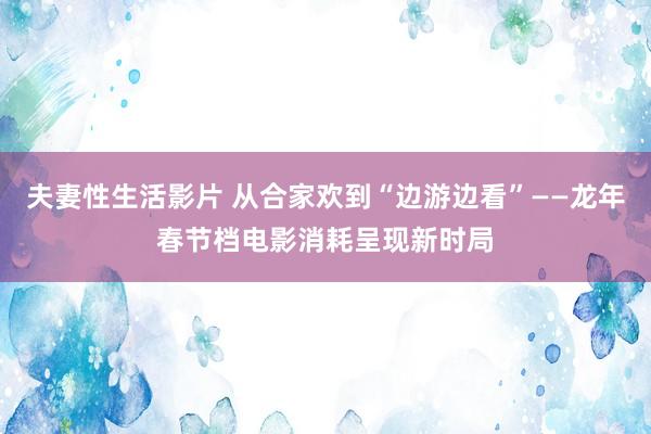 夫妻性生活影片 从合家欢到“边游边看”——龙年春节档电影消耗呈现新时局