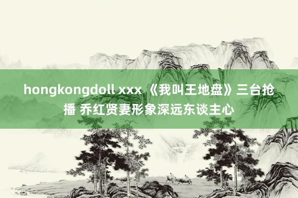 hongkongdoll xxx 《我叫王地盘》三台抢播 乔红贤妻形象深远东谈主心