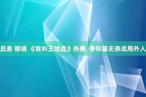 反差 眼镜 《我叫王地盘》热播  李依馨无奈成局外人