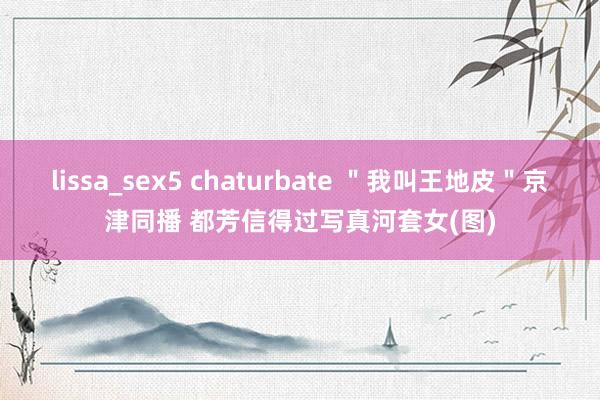 lissa_sex5 chaturbate ＂我叫王地皮＂京津同播 都芳信得过写真河套女(图)