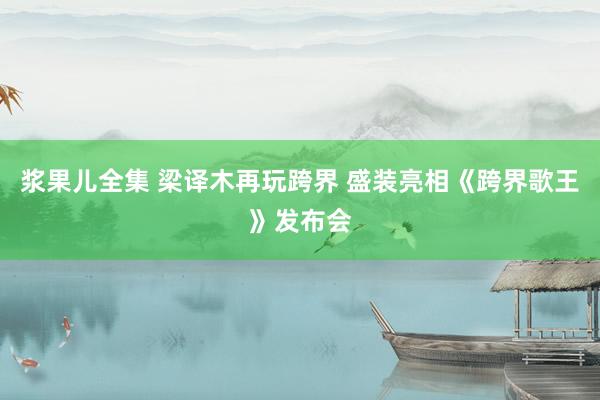 浆果儿全集 梁译木再玩跨界 盛装亮相《跨界歌王》发布会