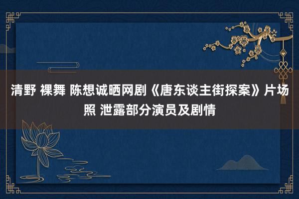 清野 裸舞 陈想诚晒网剧《唐东谈主街探案》片场照 泄露部分演员及剧情