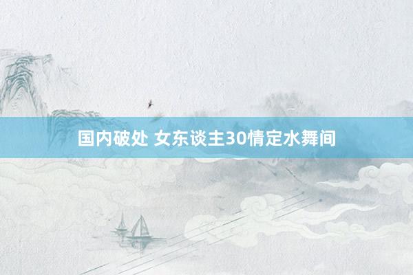 国内破处 女东谈主30情定水舞间