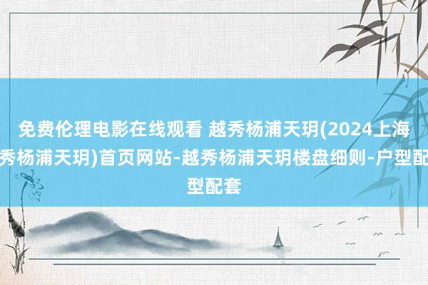 免费伦理电影在线观看 越秀杨浦天玥(2024上海越秀杨浦天玥)首页网站-越秀杨浦天玥楼盘细则-户型配套