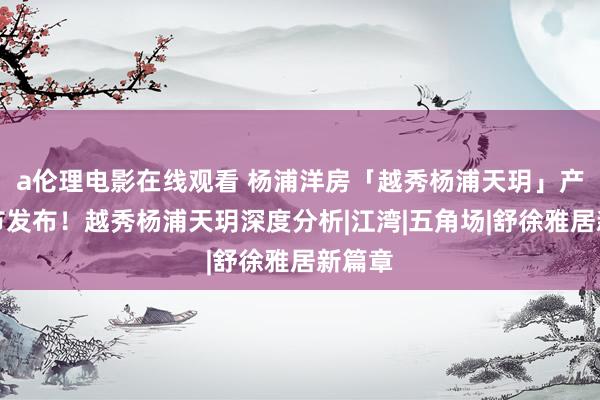 a伦理电影在线观看 杨浦洋房「越秀杨浦天玥」产物细节发布！越秀杨浦天玥深度分析|江湾|五角场|舒徐雅居新篇章