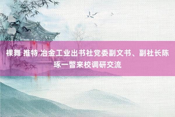 裸舞 推特 冶金工业出书社党委副文书、副社长陈琢一瞥来校调研交流