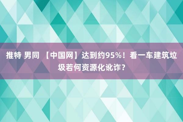 推特 男同 【中国网】达到约95%！看一车建筑垃圾若何资源化讹诈？